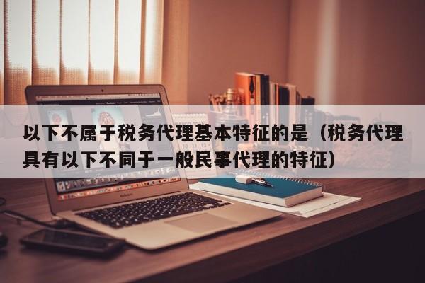 以下不属于税务代理基本特征的是（税务代理具有以下不同于一般民事代理的特征）