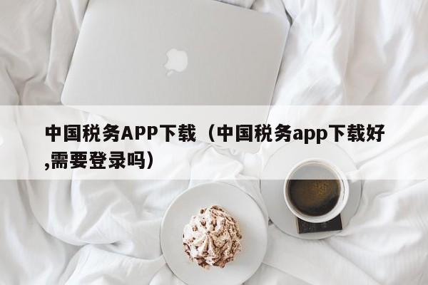 中国税务APP下载（中国税务app下载好,需要登录吗）