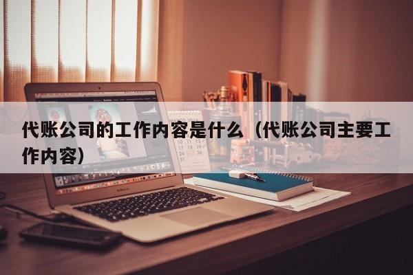 代账公司的工作内容是什么（代账公司主要工作内容）