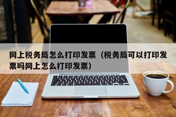 网上税务局怎么打印发票（税务局可以打印发票吗网上怎么打印发票）