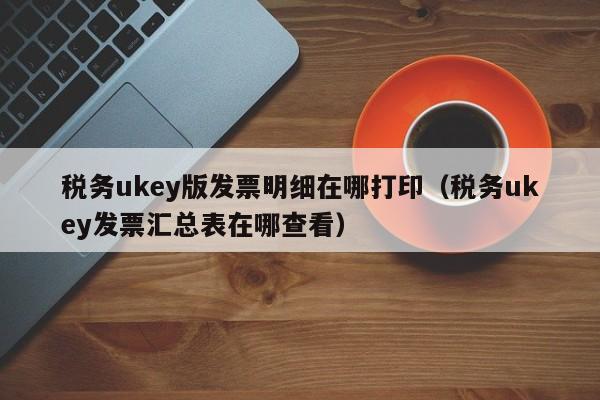 税务ukey版发票明细在哪打印（税务ukey发票汇总表在哪查看）