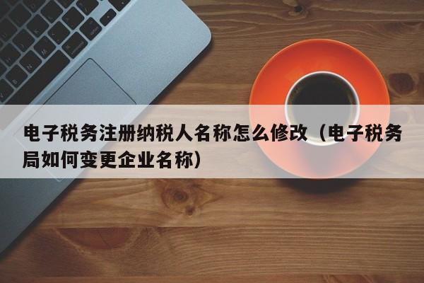 电子税务注册纳税人名称怎么修改（电子税务局如何变更企业名称）