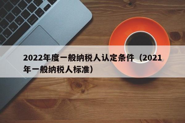 2022年度一般纳税人认定条件（2021年一般纳税人标准）