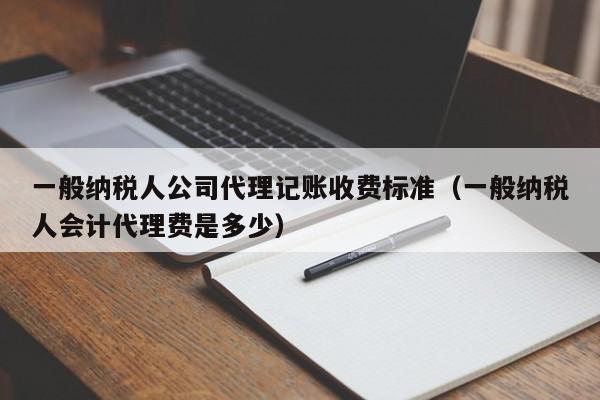 一般纳税人公司代理记账收费标准（一般纳税人会计代理费是多少）