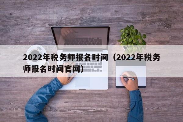 2022年税务师报名时间（2022年税务师报名时间官网）