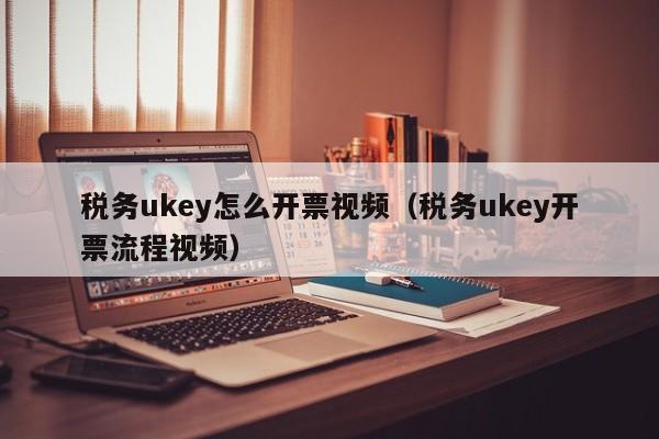 税务ukey怎么开票视频（税务ukey开票流程视频）