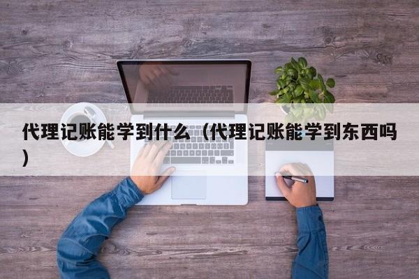 代理记账能学到什么（代理记账能学到东西吗）