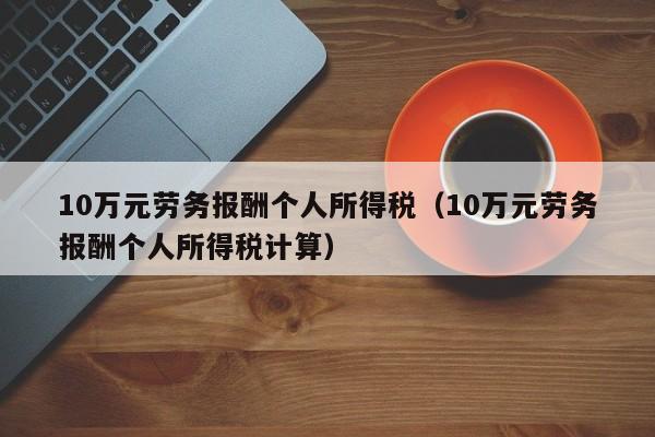 10万元劳务报酬个人所得税（10万元劳务报酬个人所得税计算）