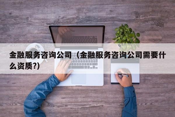 金融服务咨询公司（金融服务咨询公司需要什么资质?）