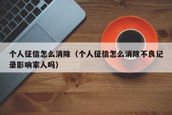 个人征信怎么消除（个人征信怎么消除不良记录影响家人吗）