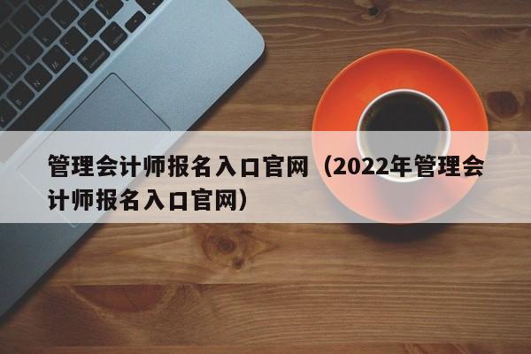 管理会计师报名入口官网（2022年管理会计师报名入口官网）