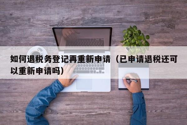 如何退税务登记再重新申请（已申请退税还可以重新申请吗）