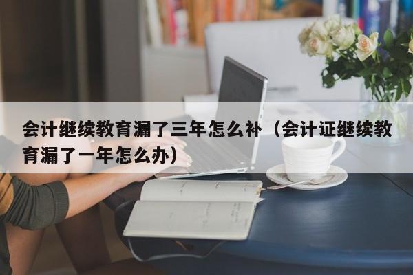 会计继续教育漏了三年怎么补（会计证继续教育漏了一年怎么办）