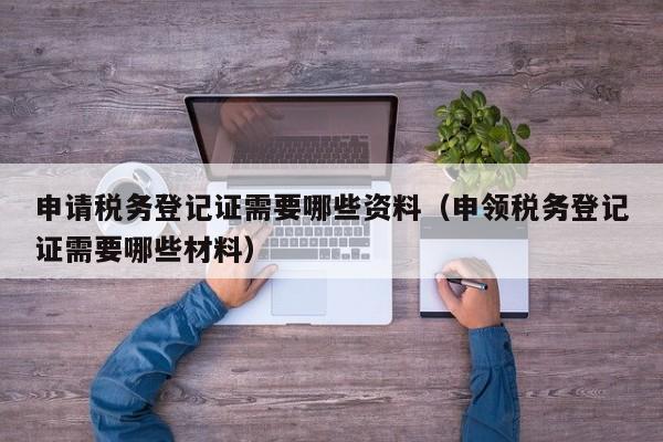 申请税务登记证需要哪些资料（申领税务登记证需要哪些材料）