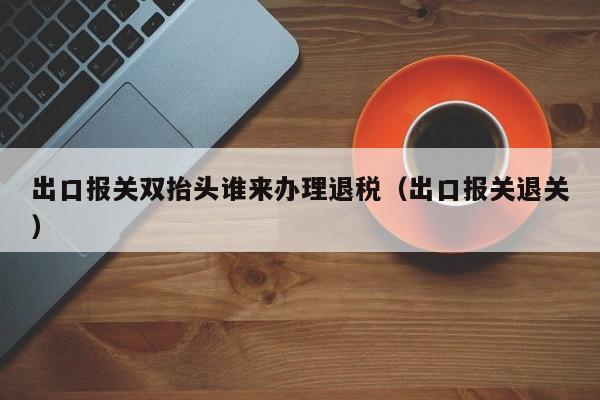 出口报关双抬头谁来办理退税（出口报关退关）