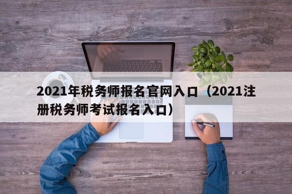 2021年税务师报名官网入口（2021注册税务师考试报名入口）