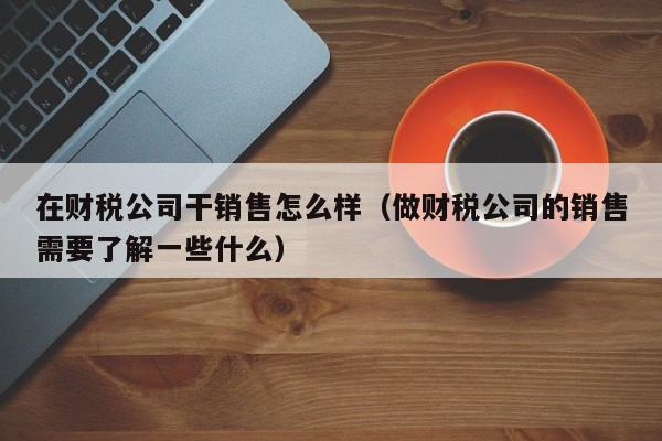 在财税公司干销售怎么样（做财税公司的销售需要了解一些什么）