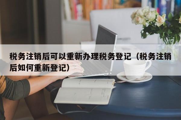 税务注销后可以重新办理税务登记（税务注销后如何重新登记）