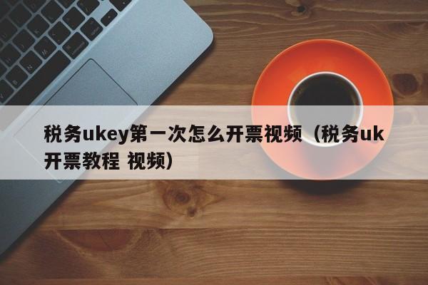 税务ukey第一次怎么开票视频（税务uk开票教程 视频）