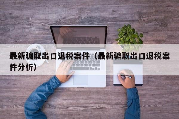 最新骗取出口退税案件（最新骗取出口退税案件分析）