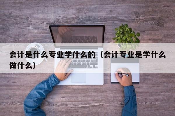 会计是什么专业学什么的（会计专业是学什么做什么）