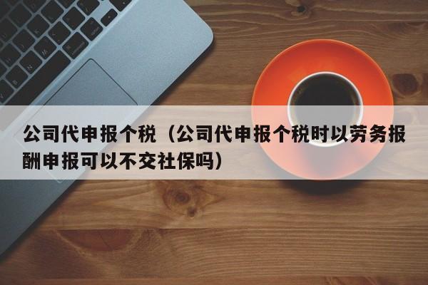 公司代申报个税（公司代申报个税时以劳务报酬申报可以不交社保吗）