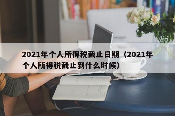 2021年个人所得税截止日期（2021年个人所得税截止到什么时候）