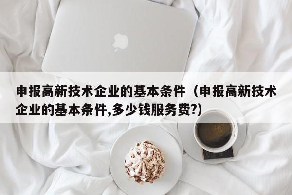 申报高新技术企业的基本条件（申报高新技术企业的基本条件,多少钱服务费?）