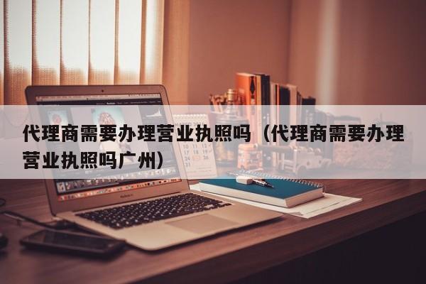 代理商需要办理营业执照吗（代理商需要办理营业执照吗广州）