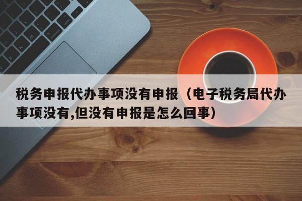 税务申报代办事项没有申报（电子税务局代办事项没有,但没有申报是怎么回事）