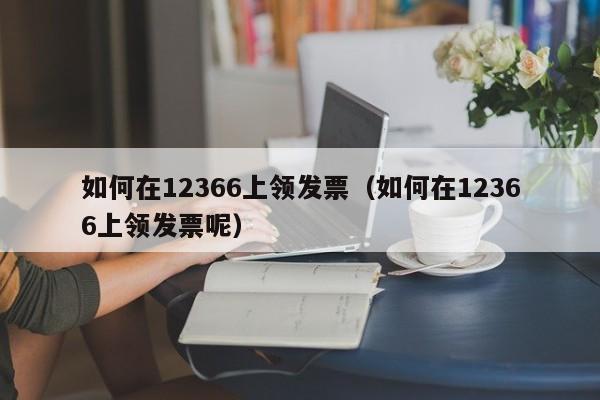 如何在12366上领发票（如何在12366上领发票呢）