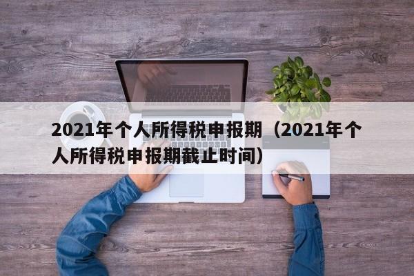 2021年个人所得税申报期（2021年个人所得税申报期截止时间）