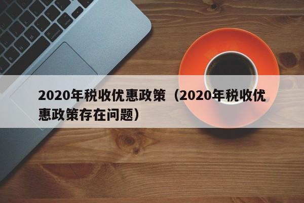 2020年税收优惠政策（2020年税收优惠政策存在问题）