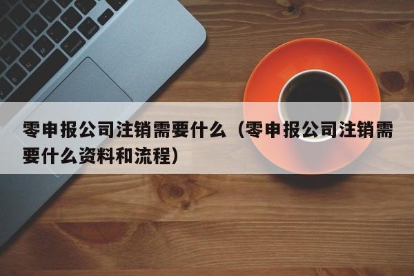 零申报公司注销需要什么（零申报公司注销需要什么资料和流程）