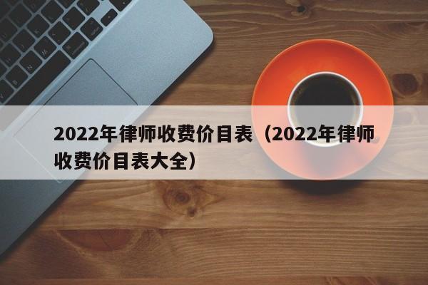 2022年律师收费价目表（2022年律师收费价目表大全）