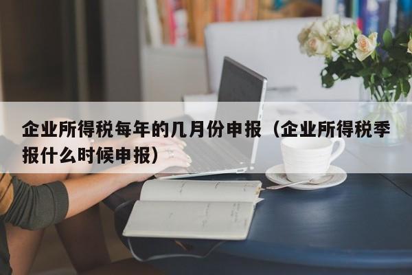 企业所得税每年的几月份申报（企业所得税季报什么时候申报）