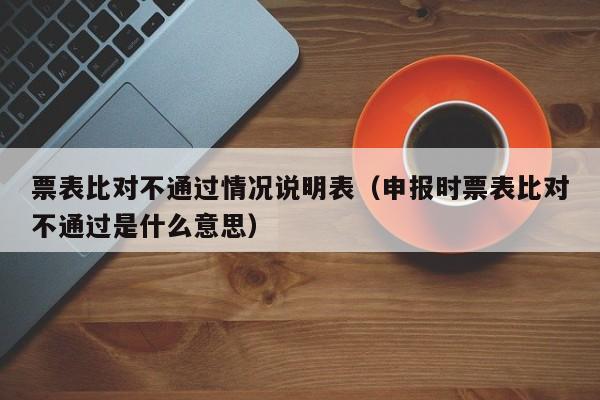 票表比对不通过情况说明表（申报时票表比对不通过是什么意思）