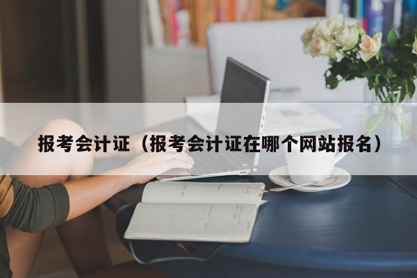 报考会计证（报考会计证在哪个网站报名）