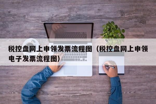 税控盘网上申领发票流程图（税控盘网上申领电子发票流程图）