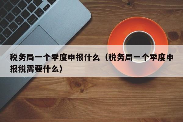 税务局一个季度申报什么（税务局一个季度申报税需要什么）