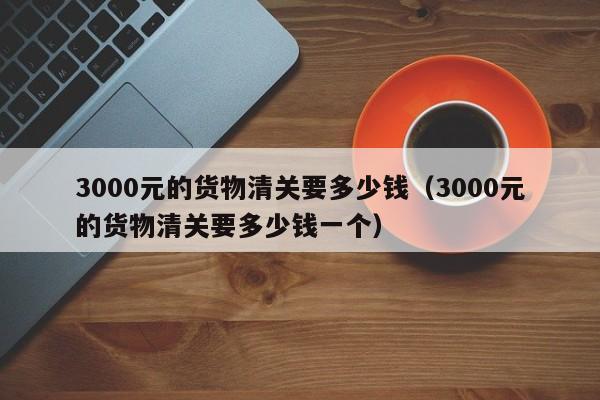 3000元的货物清关要多少钱（3000元的货物清关要多少钱一个）