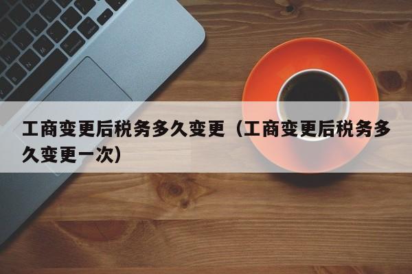 工商变更后税务多久变更（工商变更后税务多久变更一次）