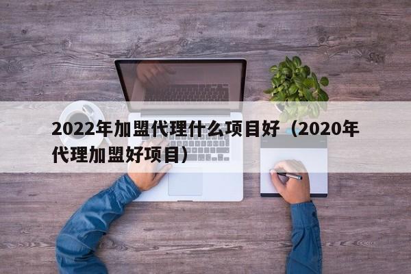 2022年加盟代理什么项目好（2020年代理加盟好项目）