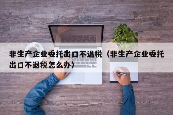 非生产企业委托出口不退税（非生产企业委托出口不退税怎么办）