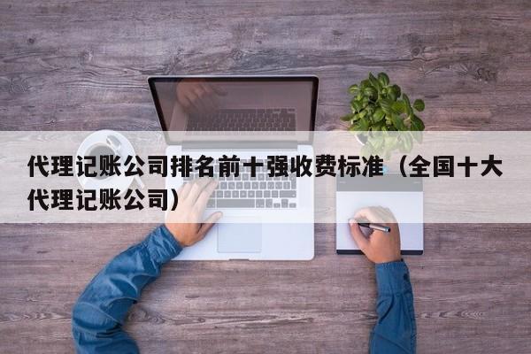 代理记账公司排名前十强收费标准（全国十大代理记账公司）