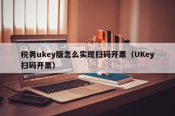 税务ukey版怎么实现扫码开票（UKey扫码开票）