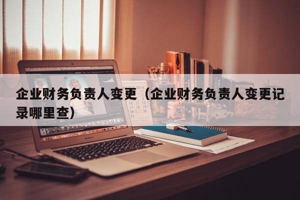 企业财务负责人变更（企业财务负责人变更记录哪里查）