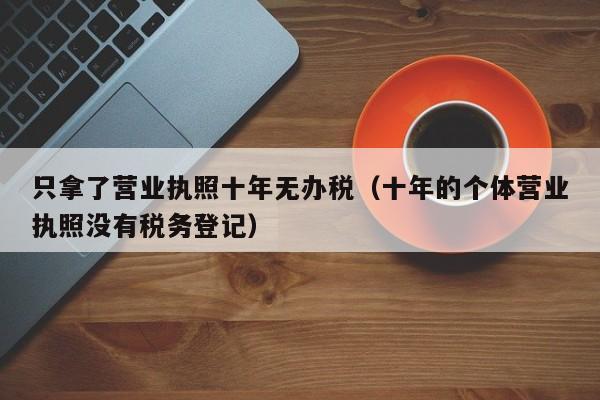 只拿了营业执照十年无办税（十年的个体营业执照没有税务登记）