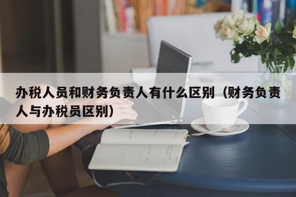 办税人员和财务负责人有什么区别（财务负责人与办税员区别）