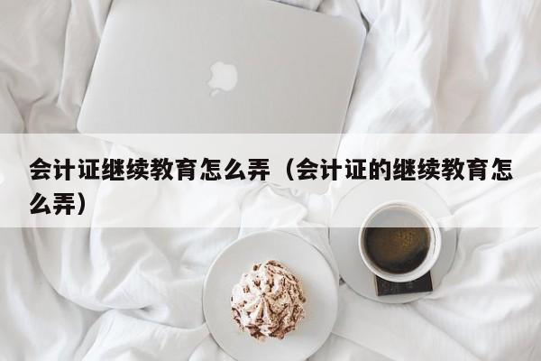 会计证继续教育怎么弄（会计证的继续教育怎么弄）